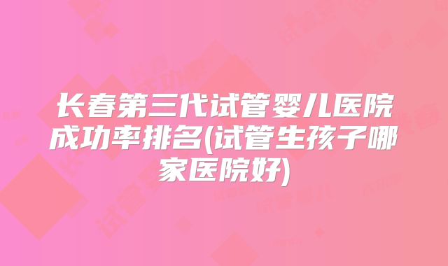长春第三代试管婴儿医院成功率排名(试管生孩子哪家医院好)