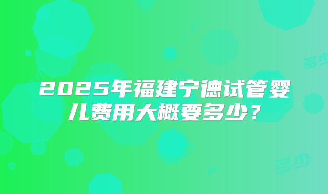 2025年福建宁德试管婴儿费用大概要多少？