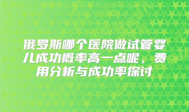 俄罗斯哪个医院做试管婴儿成功概率高一点呢，费用分析与成功率探讨