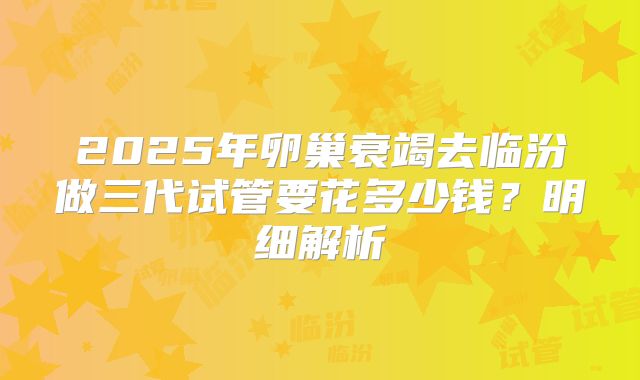 2025年卵巢衰竭去临汾做三代试管要花多少钱?明细解析