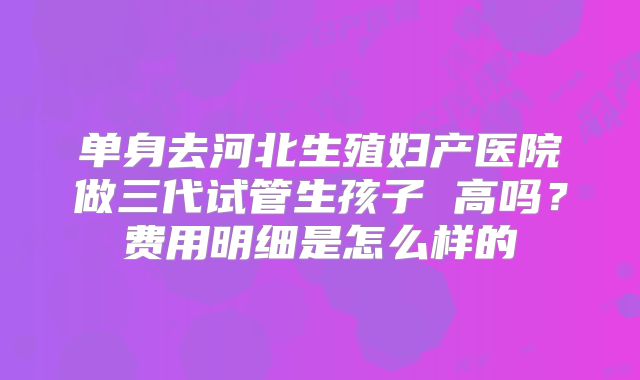 单身去河北生殖妇产医院做三代试管生孩子 高吗？费用明细是怎么样的