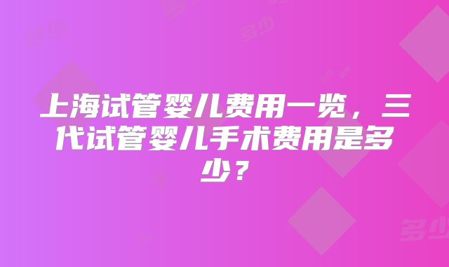 上海试管婴儿费用一览,三代试管婴儿手术费用是多少?