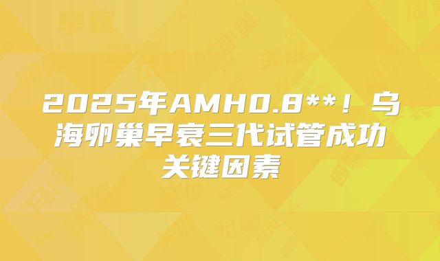 2025年AMH0.8**!乌海卵巢早衰三代试管成功关键因素