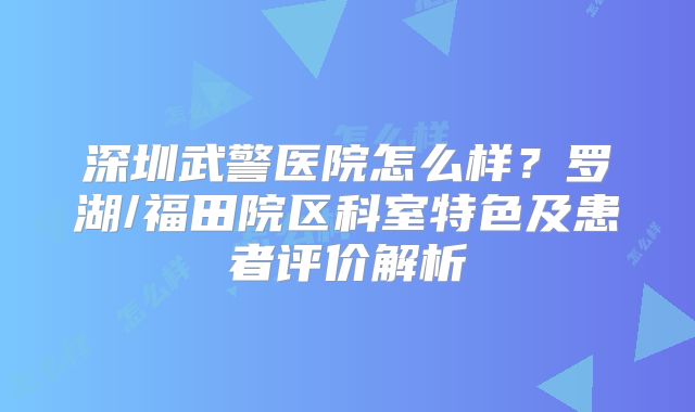 深圳武警医院怎么样?罗湖/福田院区科室特色及患者评价解析