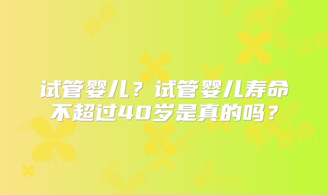 试管婴儿?试管婴儿寿命不超过40岁是真的吗?