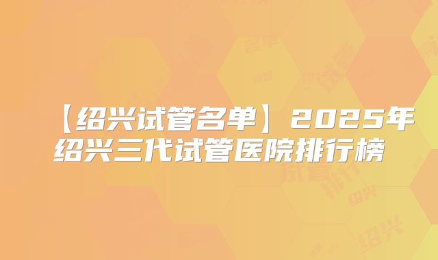 【绍兴试管名单】2025年绍兴三代试管医院排行榜