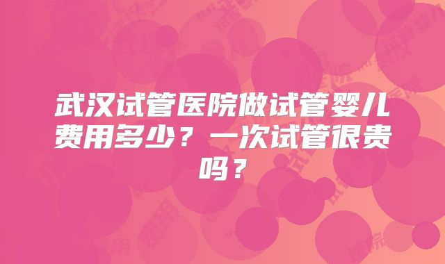 武汉试管医院做试管婴儿费用多少?一次试管很贵吗?