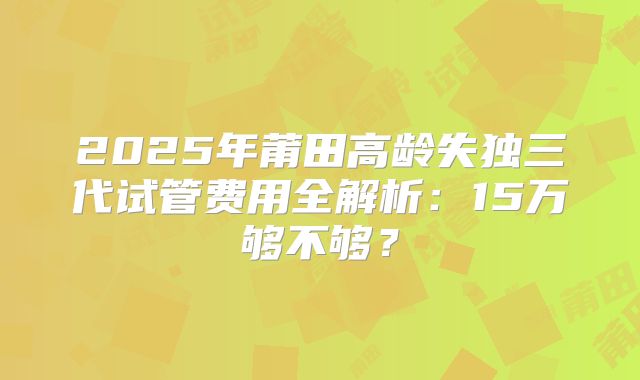 2025年莆田高龄失独三代试管费用全解析:15万够不够?