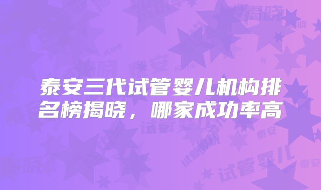 泰安三代试管婴儿机构排名榜揭晓，哪家成功率高