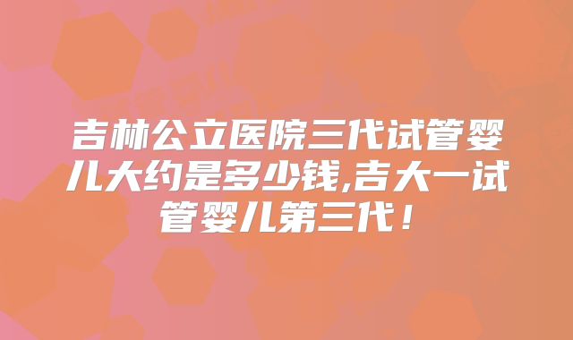 吉林公立医院三代试管婴儿大约是多少钱,吉大一试管婴儿第三代！