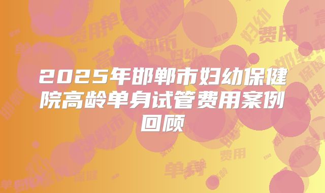2025年邯郸市妇幼保健院高龄单身试管费用案例回顾