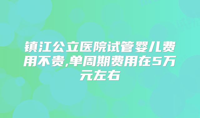 镇江公立医院试管婴儿费用不贵,单周期费用在5万元左右
