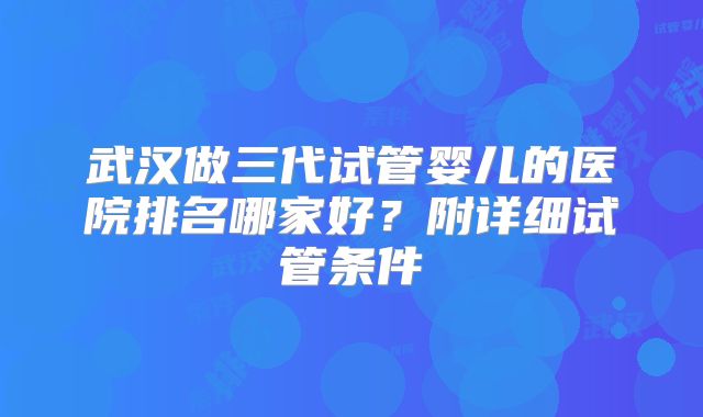 武汉做三代试管婴儿的医院排名哪家好?附详细试管条件