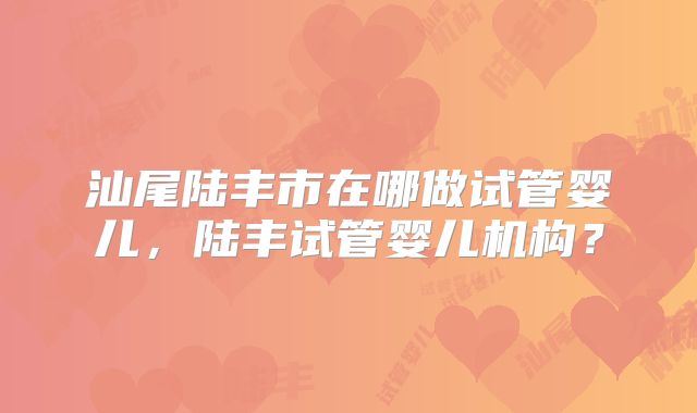 汕尾陆丰市在哪做试管婴儿,陆丰试管婴儿机构?