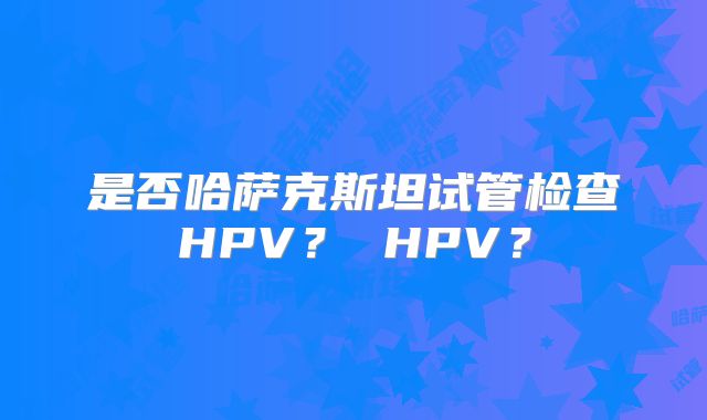 是否哈萨克斯坦试管检查HPV？ HPV？