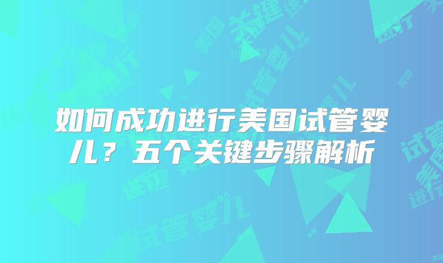 如何成功进行美国试管婴儿？五个关键步骤解析