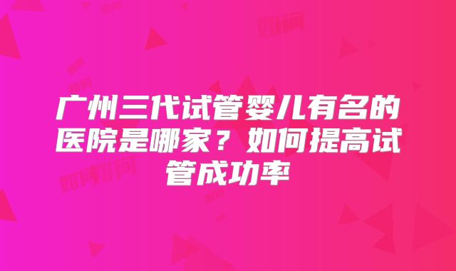 广州三代试管婴儿有名的医院是哪家？如何提高试管成功率