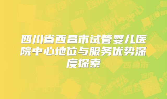 四川省西昌市试管婴儿医院中心地位与服务优势深度探索