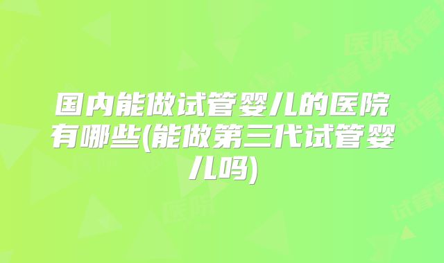 国内能做试管婴儿的医院有哪些(能做第三代试管婴儿吗)