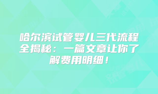 哈尔滨试管婴儿三代流程全揭秘：一篇文章让你了解费用明细！