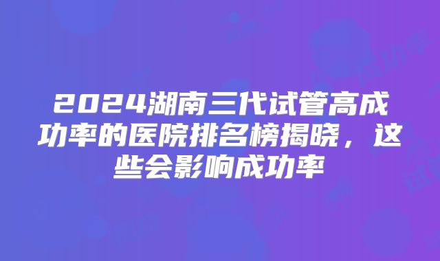 2024湖南三代试管高成功率的医院排名榜揭晓,这些会影响成功率