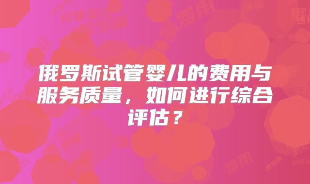 俄罗斯试管婴儿的费用与服务质量,如何进行综合评估?