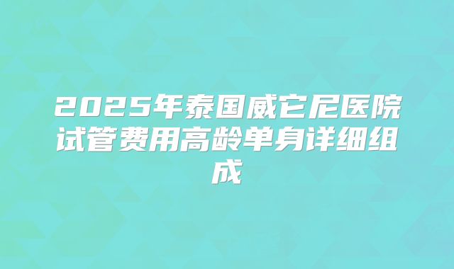 2025年泰国威它尼医院试管费用高龄单身详细组成