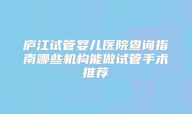 庐江试管婴儿医院查询指南哪些机构能做试管手术推荐