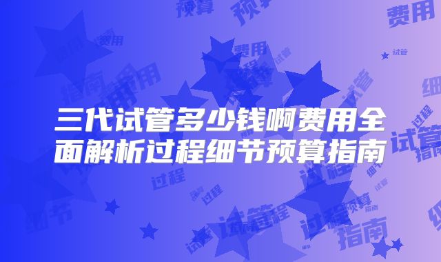 三代试管多少钱啊费用全面解析过程细节预算指南