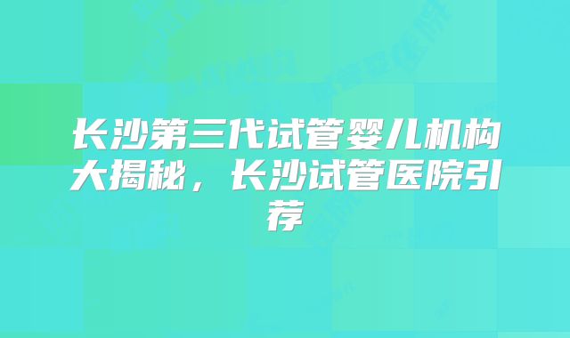长沙第三代试管婴儿机构大揭秘,长沙试管医院引荐