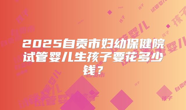 2025自贡市妇幼保健院试管婴儿生孩子要花多少钱?