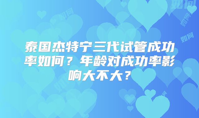 泰国杰特宁三代试管成功率如何?年龄对成功率影响大不大?