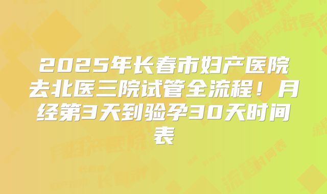 2025年长春市妇产医院去北医三院试管全流程!月经第3天到验孕30天时间表