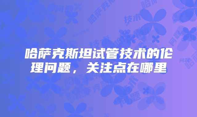哈萨克斯坦试管技术的伦理问题,关注点在哪里