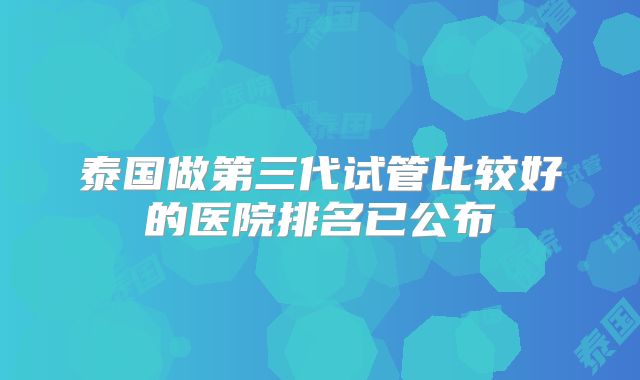 泰国做第三代试管比较好的医院排名已公布