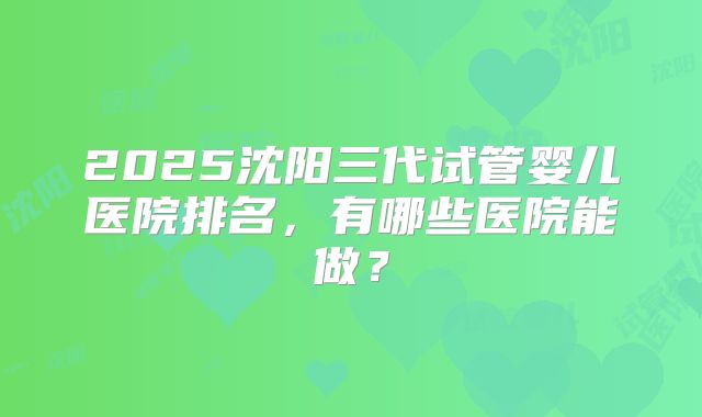 2025沈阳三代试管婴儿医院排名，有哪些医院能做？