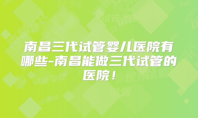 南昌三代试管婴儿医院有哪些-南昌能做三代试管的医院！