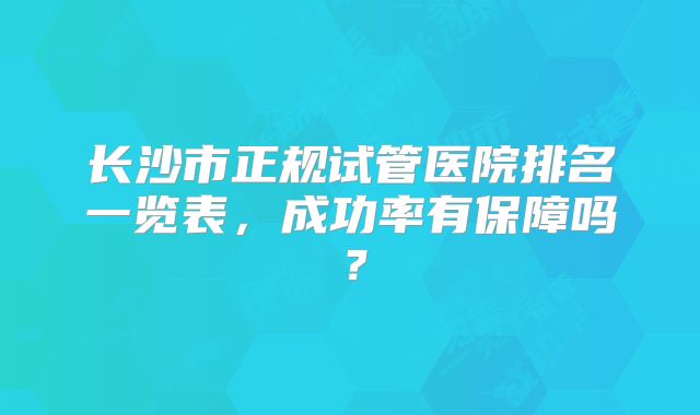 长沙市正规试管医院排名一览表,成功率有保障吗?