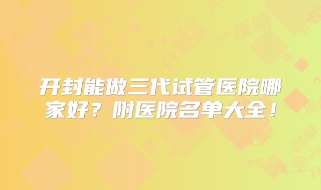 开封能做三代试管医院哪家好?附医院名单大全!