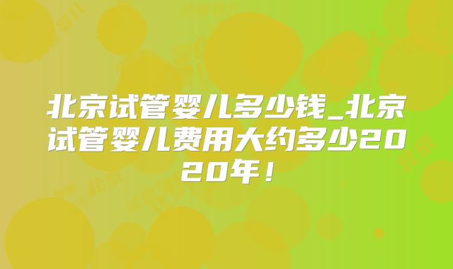 北京试管婴儿多少钱_北京试管婴儿费用大约多少2020年!