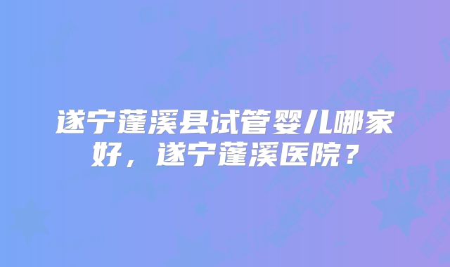 遂宁蓬溪县试管婴儿哪家好，遂宁蓬溪医院？