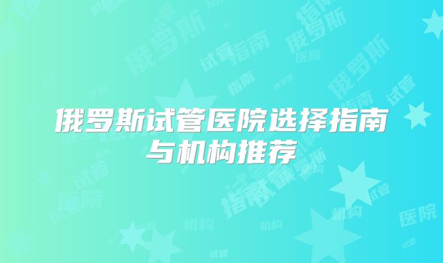 俄罗斯试管医院选择指南与机构推荐