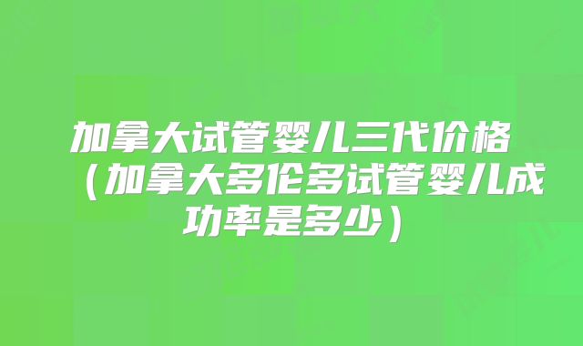 加拿大试管婴儿三代价格(加拿大多伦多试管婴儿成功率是多少)
