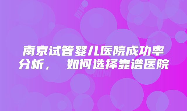 南京试管婴儿医院成功率分析, 如何选择靠谱医院