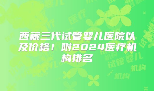 西藏三代试管婴儿医院以及价格！附2024医疗机构排名