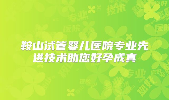 鞍山试管婴儿医院专业先进技术助您好孕成真