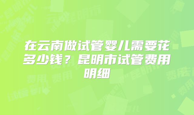 在云南做试管婴儿需要花多少钱？昆明市试管费用明细