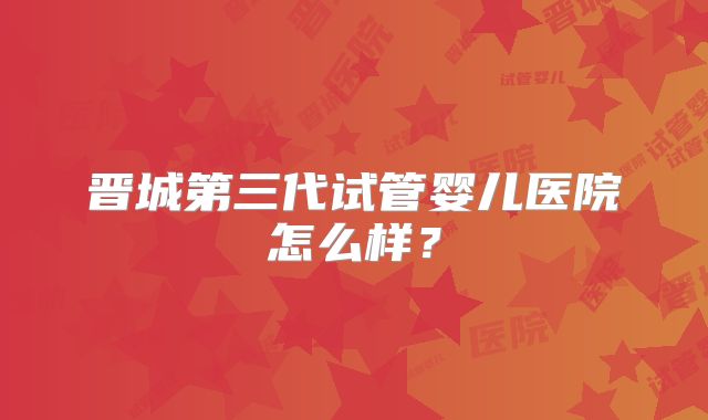 晋城第三代试管婴儿医院怎么样?