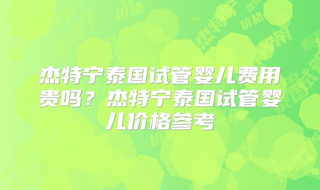 杰特宁泰国试管婴儿费用贵吗?杰特宁泰国试管婴儿价格参考