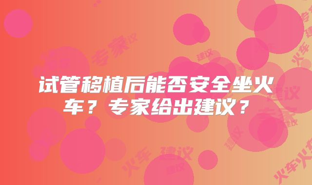试管移植后能否安全坐火车？专家给出建议？